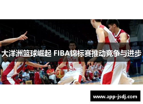 大洋洲篮球崛起 FIBA锦标赛推动竞争与进步