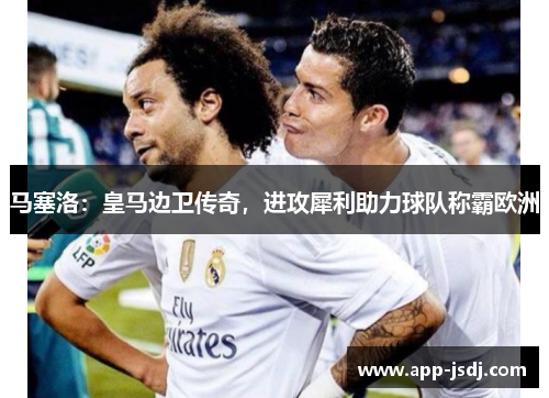 马塞洛：皇马边卫传奇，进攻犀利助力球队称霸欧洲