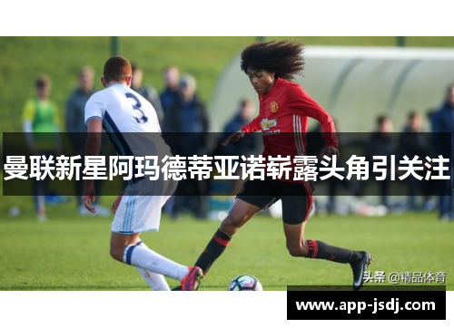 曼联新星阿玛德蒂亚诺崭露头角引关注