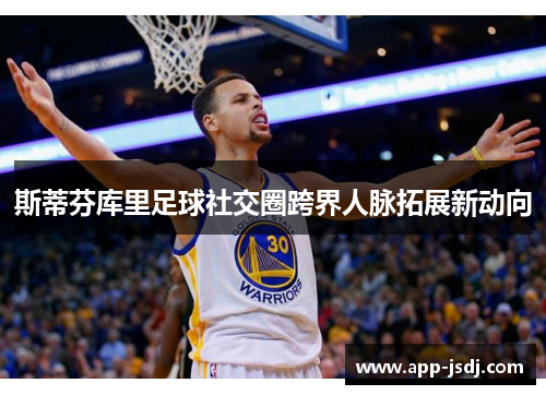 斯蒂芬库里足球社交圈跨界人脉拓展新动向